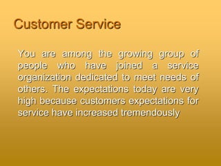 Customer Service
You are among the growing group of
people who have joined a service
organization dedicated to meet needs of
others. The expectations today are very
high because customers expectations for
service have increased tremendously
 