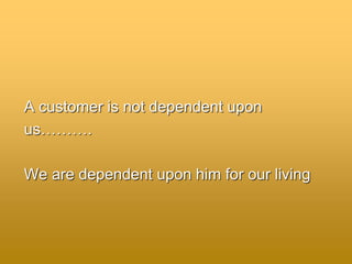 A customer is not dependent upon
us……….
We are dependent upon him for our living
 