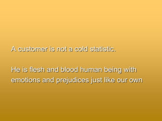 A customer is not a cold statistic.
He is flesh and blood human being with
emotions and prejudices just like our own
 