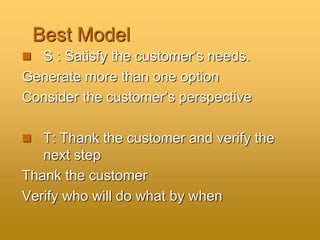 Best Model
 S : Satisfy the customer’s needs.
Generate more than one option
Consider the customer’s perspective
 T: Thank the customer and verify the
next step
Thank the customer
Verify who will do what by when
 