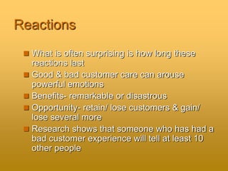 Reactions
 What is often surprising is how long these
reactions last
 Good & bad customer care can arouse
powerful emotions
 Benefits- remarkable or disastrous
 Opportunity- retain/ lose customers & gain/
lose several more
 Research shows that someone who has had a
bad customer experience will tell at least 10
other people
 