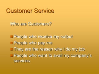 Customer Service
Who are Customers?
 People who receive my output
 People who pay me
 They are the reason why I do my job
 People who want to avail my company’s
services
 