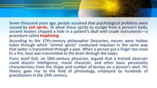 Seven thousand years ago, people assumed that psychological problems were
caused by evil spirits. To allow those spirits to escape from a person’s body,
ancient healers chipped a hole in a patient’s skull with crude instruments—a
procedure called trephining .
According to the 17th-century philosopher Descartes, nerves were hollow
tubes through which “animal spirits” conducted impulses in the same way
that water is transmitted through a pipe. When a person put a finger too close
to a fire, heat was transmitted to the brain through the tubes.
Franz Josef Gall, an 18th-century physician, argued that a trained observer
could discern intelligence, moral character, and other basic personality
characteristics from the shape and number of bumps on a person’s skull. His
theory gave rise to the field of phrenology, employed by hundreds of
practitioners in the 19th century.
 