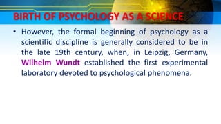 BIRTH OF PSYCHOLOGY AS A SCIENCE
• However, the formal beginning of psychology as a
scientific discipline is generally considered to be in
the late 19th century, when, in Leipzig, Germany,
Wilhelm Wundt established the first experimental
laboratory devoted to psychological phenomena.
 