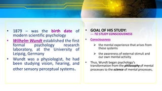 • 1879 – was the birth date of
modern scientific psychology
• Wilhelm Wundt established the first
formal psychology research
laboratory, at the University of
Leipzig, Germany
• Wundt was a physiologist, he had
been studying vision, hearing, and
other sensory perceptual systems.
• GOAL OF HIS STUDY:
--- TO STUDY CONSCIOUSNESS
• Consciousness
 the mental experience that arises from
these systems
 the awareness of external stimuli and
our own mental activity
• Thus, Wundt began psychology’s
transformation from the philosophy of mental
processes to the science of mental processes.
 