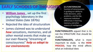• William James , set up the first
psychology laboratory in the
United States (late 1870s)
• Rejected the idea of structuralism
• James claimed was to understand
how sensations, memories, and all
other mental events that make up
our ever-flowing “streaming of
consciousness” help us adapt to
our environments
FUNCTIONALISTS argued that is its
not the STRUCTURE that should be
studied,
FUNCTIONALISTS, what is more
important to study is the HOW
PROCESS, how the mind affects
what an individual does
(2.) FUNCTIONALISM
• function of consciousness
in guiding our ability to
make decisions, solve
problems, and the like.
• measures individual
differences in learning,
memory, and other
aspects of intelligences
EARLY SCHOOLS OF THOUGHTS
 
