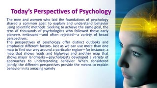 Today’s Perspectives of Psychology
The men and women who laid the foundations of psychology
shared a common goal: to explain and understand behavior
using scientific methods. Seeking to achieve the same goal, the
tens of thousands of psychologists who followed those early
pioneers embraced—and often rejected—a variety of broad
perspectives.
The perspectives of psychology offer distinct outlooks and
emphasize different factors. Just as we can use more than one
map to find our way around a particular region—for instance, a
map that shows roads and highways and another map that
shows major landmarks—psychologists developed a variety of
approaches to understanding behavior. When considered
jointly, the different perspectives provide the means to explain
behavior in its amazing variety
 
