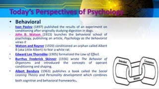 Today’s Perspectives of Psychology
• Behavioral
- Ivan Pavlov (1897) published the results of an experiment on
conditioning after originally studying digestion in dogs.
- John B. Watson (1913) launches the behavioral school of
psychology, publishing an article, Psychology as the behaviorist
views it
- Watson and Rayner (1920) conditioned an orphan called Albert
B (aka Little Albert) to fear a white rat.
• Edward Lee Thorndike (1905) formalized the Law of Effect.
• Burrhus Frederick Skinner (1936) wrote The Behavior of
Organisms and introduced the concepts of operant
conditioning and shaping.
• Albert Bandura (1963) publishes a book called the Social
Leaning Theory and Personality development which combines
both cognitive and behavioral frameworks.
 