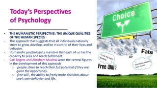 Today’s Perspectives
of Psychology
• THE HUMANISTIC PERSPECTIVE: THE UNIQUE QUALITIES
OF THE HUMAN SPECIES
- The approach that suggests that all individuals naturally
strive to grow, develop, and be in control of their lives and
behavior.
- Humanistic psychologists maintain that each of us has the
capacity to seek and reach fulfillment
- Carl Rogers and Abraham Maslow were the central figures
in the development of this approach
o people strive to reach their full potential if they are
given the opportunity.
o free will , the ability to freely make decisions about
one’s own behavior and life.
 