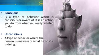 • Conscious
- Is a type of behavior which is
conscious or aware of. It is an action
you do from what you really wanted
to do.
• Unconscious
- A type of behavior where the
person is unaware of what he or she
is doing.
 