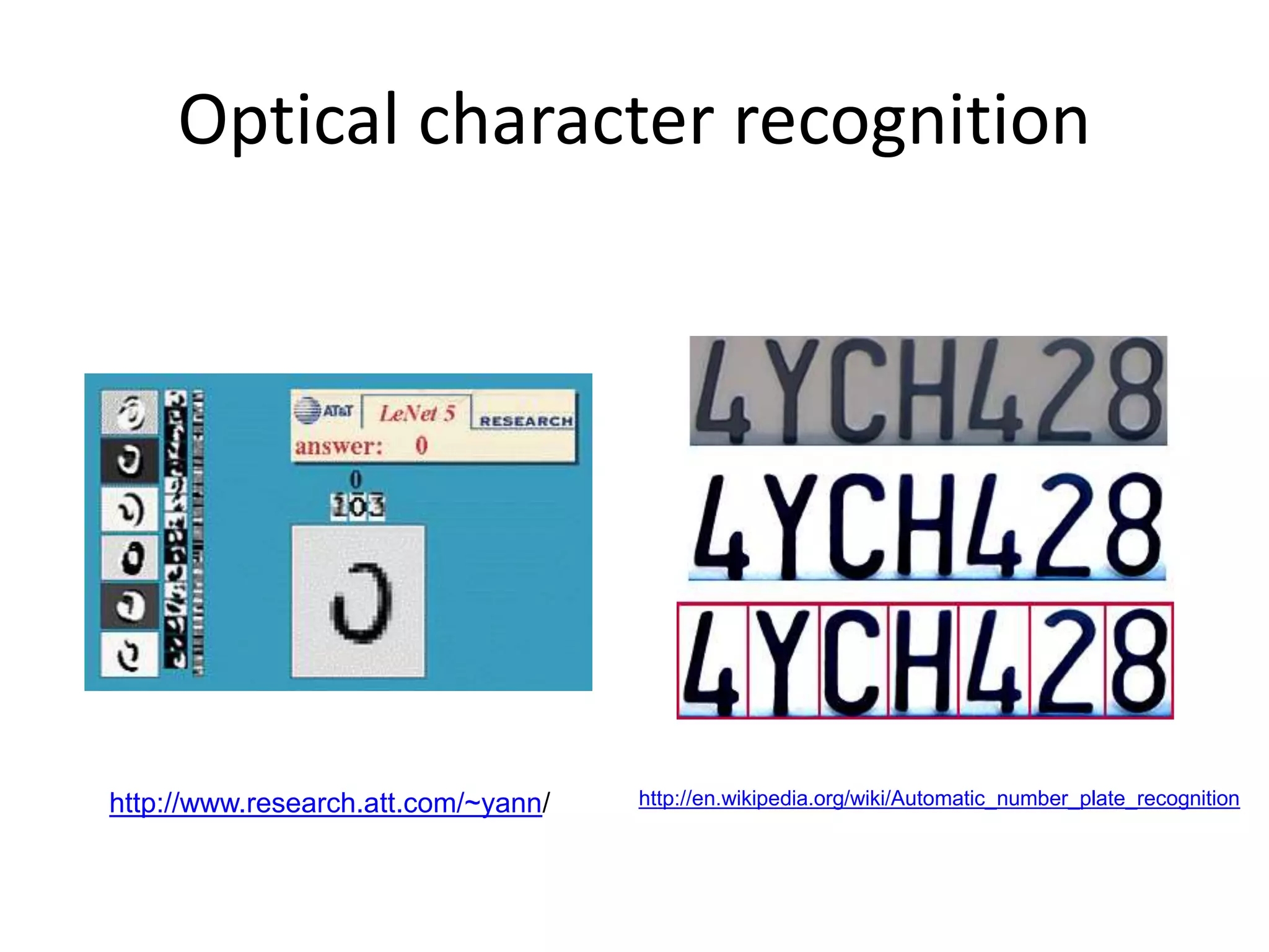 Optical character recognition
Digit recognition, AT&T labs
http://www.research.att.com/~yann/
Technology to convert scanned docs to text
• If you have a scanner, it probably came with OCR software
License plate readers
http://en.wikipedia.org/wiki/Automatic_number_plate_recognition
 