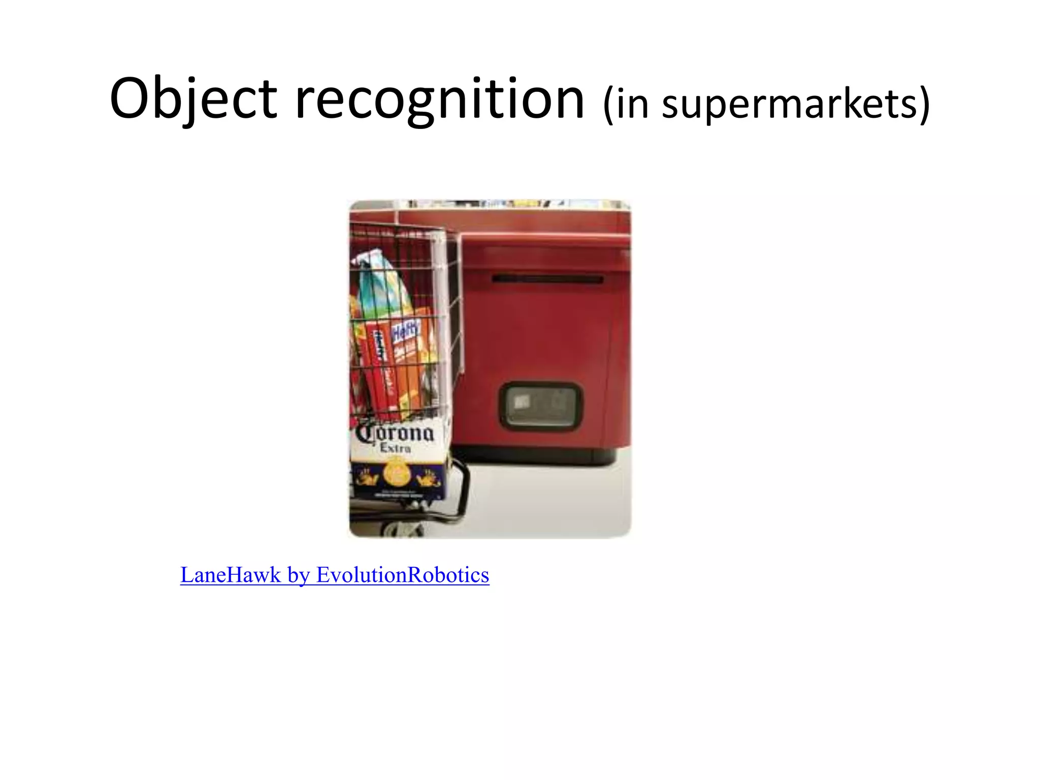 Object recognition (in supermarkets)
LaneHawk by EvolutionRobotics
“A smart camera is flush-mounted in the checkout lane, continuously watching
for items. When an item is detected and recognized, the cashier verifies the
quantity of items that were found under the basket, and continues to close the
transaction. The item can remain under the basket, and with LaneHawk,you are
assured to get paid for it… “
 