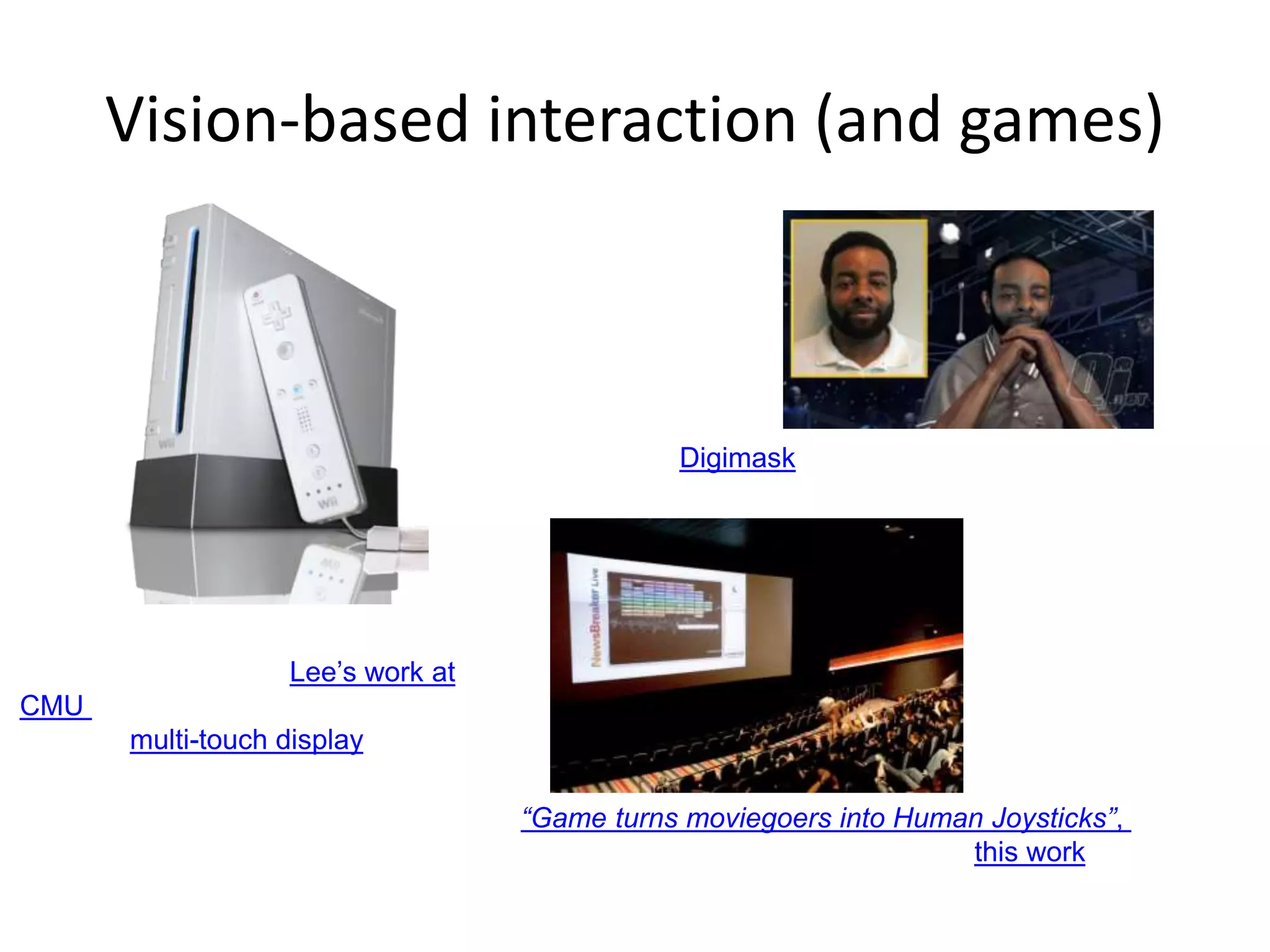 Vision-based interaction (and games)
Nintendo Wii has camera-based IR
tracking built in. See Lee’s work at
CMU on clever tricks on using it to
create a multi-touch display!
Digimask: put your face on a 3D avatar.
“Game turns moviegoers into Human Joysticks”, CNET
Camera tracking a crowd, based on this work.
 