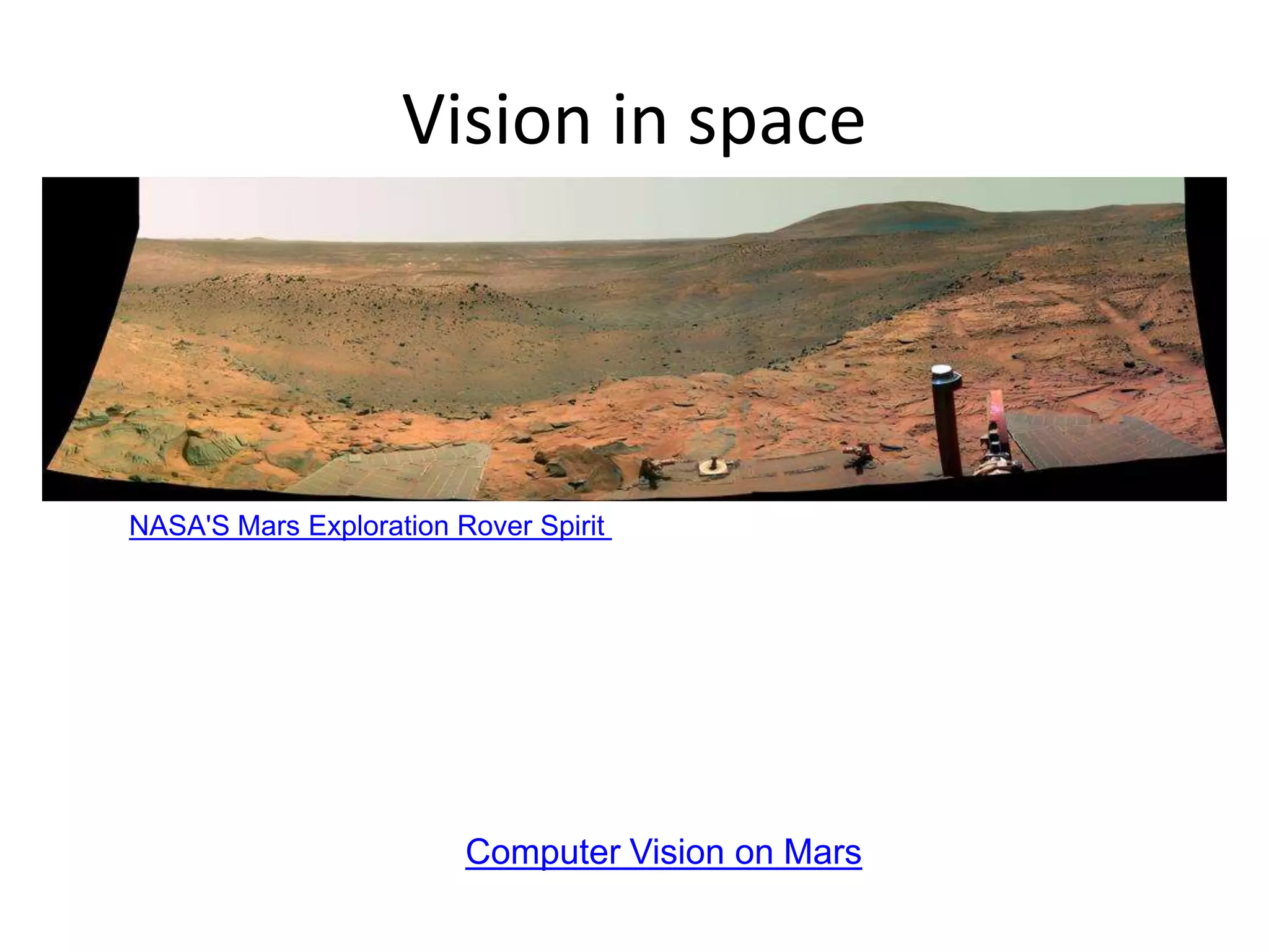 Vision in space
Vision systems (JPL) used for several tasks
• Panorama stitching
• 3D terrain modeling
• Obstacle detection, position tracking
• For more, read “Computer Vision on Mars” by Matthies et al.
NASA'S Mars Exploration Rover Spirit captured this westward view from atop
a low plateau where Spirit spent the closing months of 2007.
 