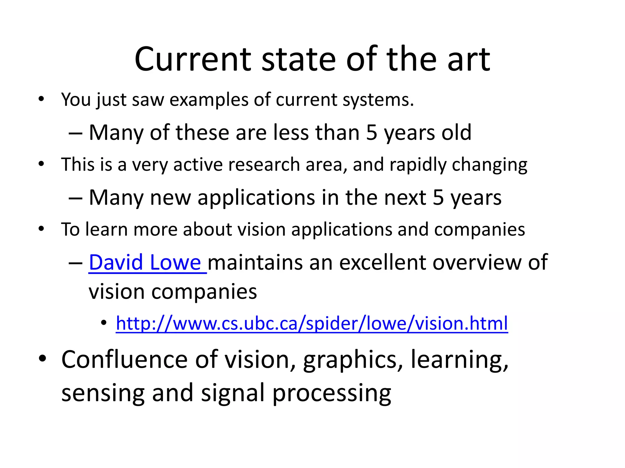 Current state of the art
• You just saw examples of current systems.
– Many of these are less than 5 years old
• This is a very active research area, and rapidly changing
– Many new applications in the next 5 years
• To learn more about vision applications and companies
– David Lowe maintains an excellent overview of
vision companies
• http://www.cs.ubc.ca/spider/lowe/vision.html
• Confluence of vision, graphics, learning,
sensing and signal processing
 
