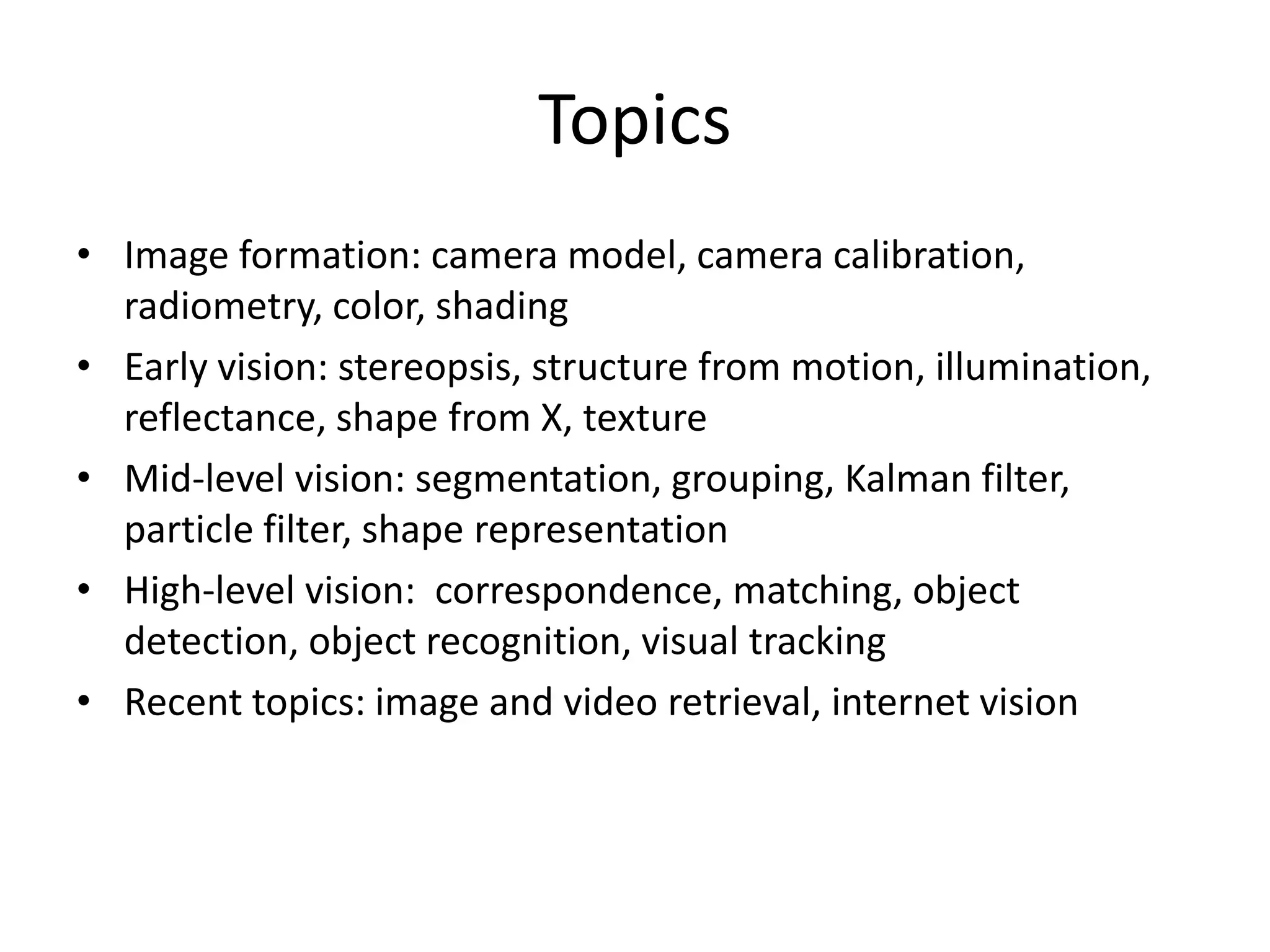 Topics
• Image formation: camera model, camera calibration,
radiometry, color, shading
• Early vision: stereopsis, structure from motion, illumination,
reflectance, shape from X, texture
• Mid-level vision: segmentation, grouping, Kalman filter,
particle filter, shape representation
• High-level vision: correspondence, matching, object
detection, object recognition, visual tracking
• Recent topics: image and video retrieval, internet vision
 