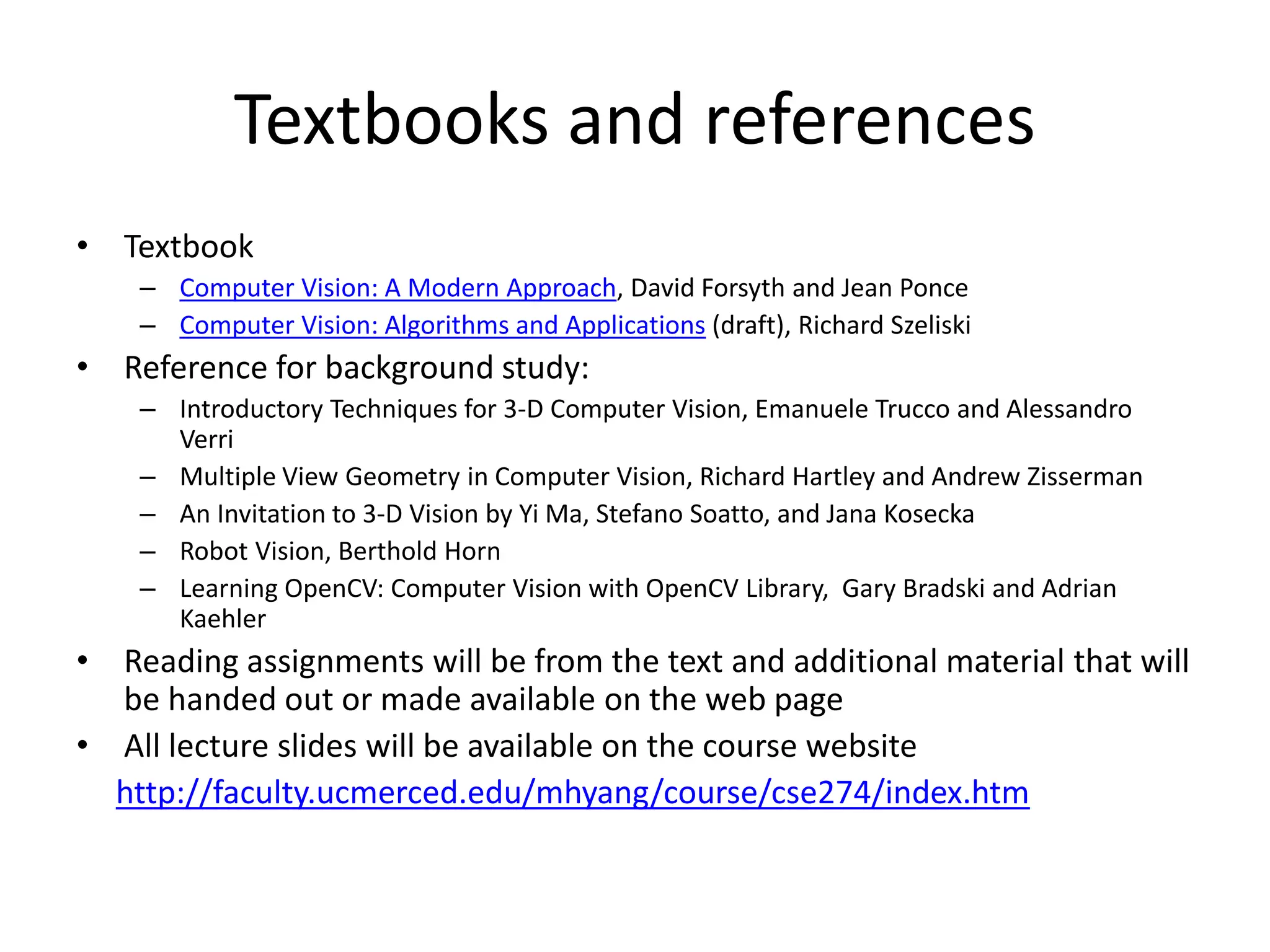 Textbooks and references
• Textbook
– Computer Vision: A Modern Approach, David Forsyth and Jean Ponce
– Computer Vision: Algorithms and Applications (draft), Richard Szeliski
• Reference for background study:
– Introductory Techniques for 3-D Computer Vision, Emanuele Trucco and Alessandro
Verri
– Multiple View Geometry in Computer Vision, Richard Hartley and Andrew Zisserman
– An Invitation to 3-D Vision by Yi Ma, Stefano Soatto, and Jana Kosecka
– Robot Vision, Berthold Horn
– Learning OpenCV: Computer Vision with OpenCV Library, Gary Bradski and Adrian
Kaehler
• Reading assignments will be from the text and additional material that will
be handed out or made available on the web page
• All lecture slides will be available on the course website
http://faculty.ucmerced.edu/mhyang/course/cse274/index.htm
 