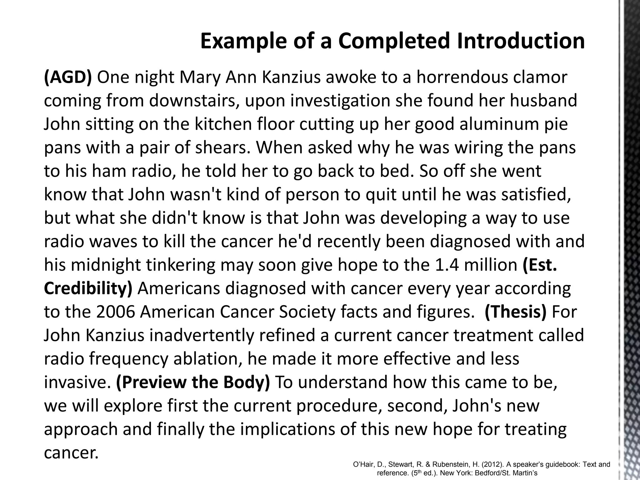 (AGD) One night Mary Ann Kanzius awoke to a horrendous clamor
coming from downstairs, upon investigation she found her husband
John sitting on the kitchen floor cutting up her good aluminum pie
pans with a pair of shears. When asked why he was wiring the pans
to his ham radio, he told her to go back to bed. So off she went
know that John wasn't kind of person to quit until he was satisfied,
but what she didn't know is that John was developing a way to use
radio waves to kill the cancer he'd recently been diagnosed with and
his midnight tinkering may soon give hope to the 1.4 million (Est.
Credibility) Americans diagnosed with cancer every year according
to the 2006 American Cancer Society facts and figures. (Thesis) For
John Kanzius inadvertently refined a current cancer treatment called
radio frequency ablation, he made it more effective and less
invasive. (Preview the Body) To understand how this came to be,
we will explore first the current procedure, second, John's new
approach and finally the implications of this new hope for treating
cancer. O’Hair, D., Stewart, R. & Rubenstein, H. (2012). A speaker’s guidebook: Text and
reference. (5th ed.). New York: Bedford/St. Martin’s
 
