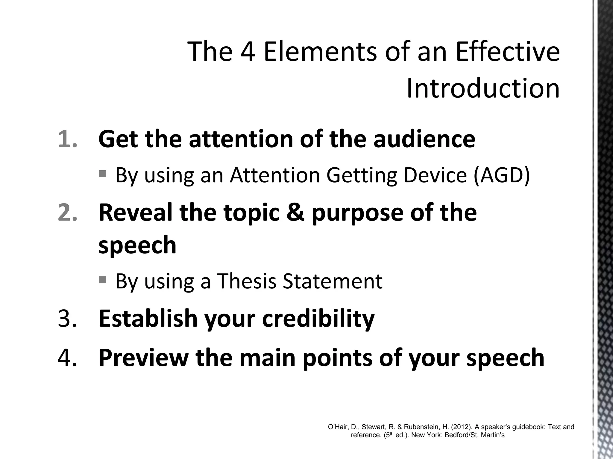 1. Get the attention of the audience
 By using an Attention Getting Device (AGD)
2. Reveal the topic & purpose of the
speech
 By using a Thesis Statement
3. Establish your credibility
4. Preview the main points of your speech
O’Hair, D., Stewart, R. & Rubenstein, H. (2012). A speaker’s guidebook: Text and
reference. (5th ed.). New York: Bedford/St. Martin’s
 