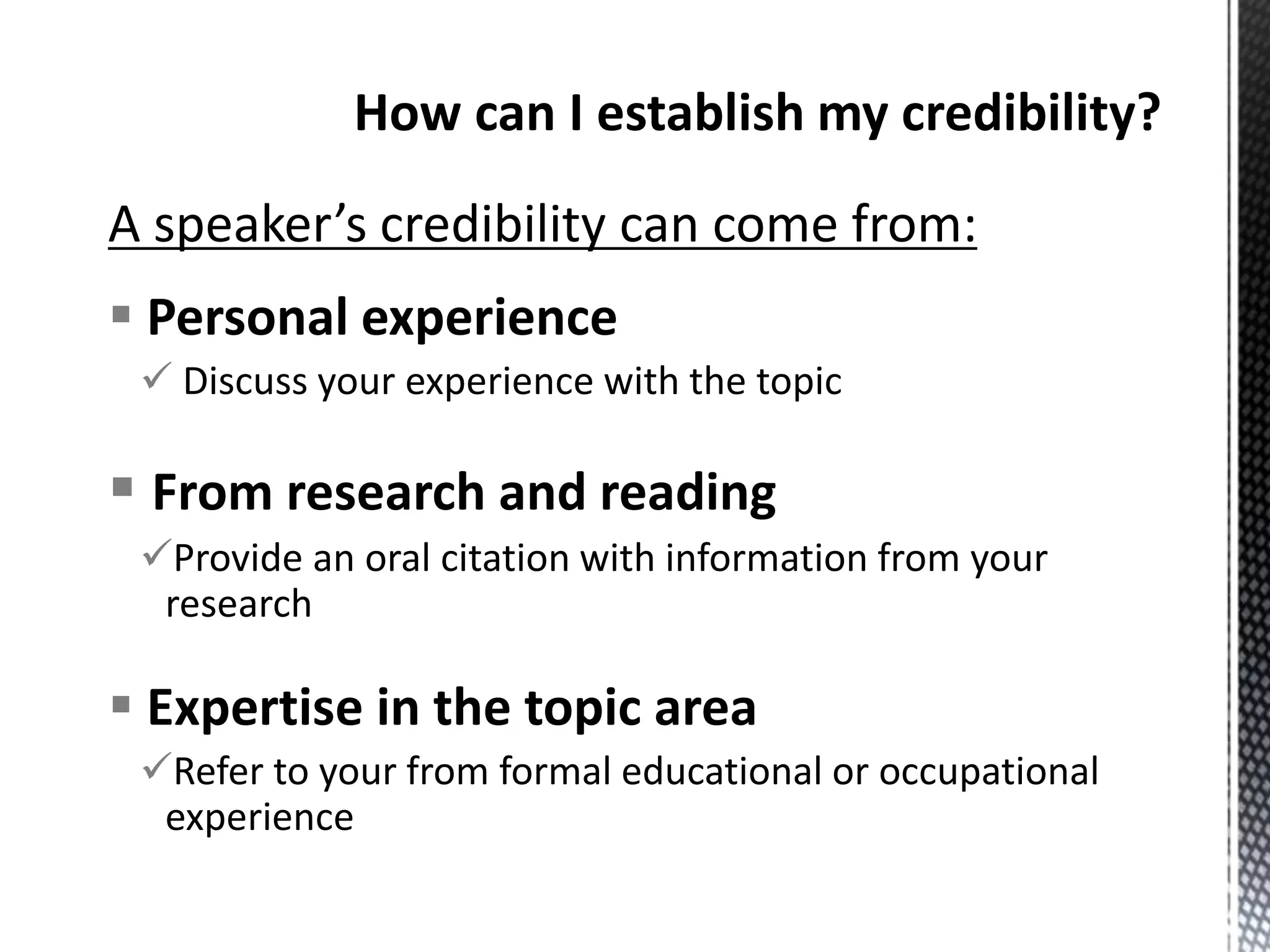 A speaker’s credibility can come from:
 Personal experience
 Discuss your experience with the topic
 From research and reading
Provide an oral citation with information from your
research
 Expertise in the topic area
Refer to your from formal educational or occupational
experience
 