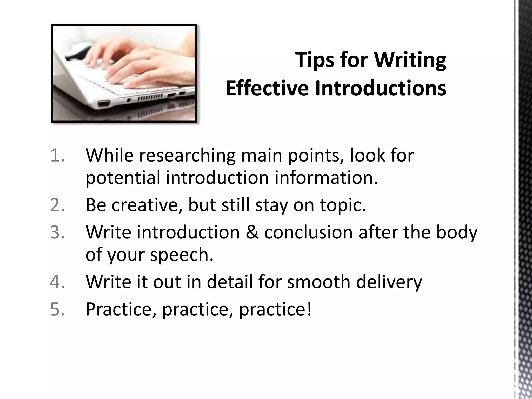 1. While researching main points, look for
potential introduction information.
2. Be creative, but still stay on topic.
3. Write introduction & conclusion after the body
of your speech.
4. Write it out in detail for smooth delivery
5. Practice, practice, practice!
 