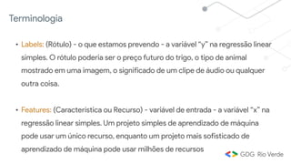 Terminologia
• Labels: (Rótulo) - o que estamos prevendo - a variável “y” na regressão linear
simples. O rótulo poderia ser o preço futuro do trigo, o tipo de animal
mostrado em uma imagem, o significado de um clipe de áudio ou qualquer
outra coisa.
• Features: (Característica ou Recurso) - variável de entrada - a variável “x” na
regressão linear simples. Um projeto simples de aprendizado de máquina
pode usar um único recurso, enquanto um projeto mais sofisticado de
aprendizado de máquina pode usar milhões de recursos
 