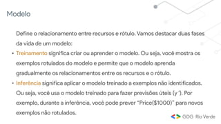Modelo
Define o relacionamento entre recursos e rótulo. Vamos destacar duas fases
da vida de um modelo:
• Treinamento significa criar ou aprender o modelo. Ou seja, você mostra os
exemplos rotulados do modelo e permite que o modelo aprenda
gradualmente os relacionamentos entre os recursos e o rótulo.
• Inferência significa aplicar o modelo treinado a exemplos não identificados.
Ou seja, você usa o modelo treinado para fazer previsões úteis (y '). Por
exemplo, durante a inferência, você pode prever “Price($1000)” para novos
exemplos não rotulados.
 