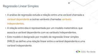 Regressão Linear Simples
• A análise de regressão estuda a relação entre uma variável chamada a
variável dependente e outras variáveis chamadas variáveis
independentes.
• A relação entre elas é representada por um modelo matemático, que
associa a variável dependente com as variáveis independentes.
• Este modelo é designado por modelo de regressão linear simples
(MRLS) se define uma relação linear entre a variável dependente e uma
variável independente.
 
