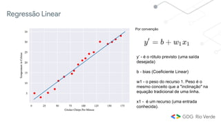 y’ - é o rótulo previsto (uma saída
desejada)
b - bias (Coeficiente Linear)
w1 - o peso do recurso 1. Peso é o
mesmo conceito que a "inclinação" na
equação tradicional de uma linha.
x1 - é um recurso (uma entrada
conhecida).
Regressão Linear
Por convenção
 