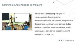 Definindo o Aprendizado de Máquina
Refere-se ao processo pelo qual os
computadores desenvolvem o
reconhecimento de padrões ou a capacidade
de aprender continuamente com os dados,
ou fazer previsões neles baseadas e, então,
fazer ajustes sem serem especificamente
programados para isso.
 