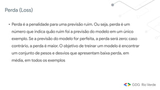 Perda (Loss)
• Perda é a penalidade para uma previsão ruim. Ou seja, perda é um
número que indica quão ruim foi a previsão do modelo em um único
exemplo. Se a previsão do modelo for perfeita, a perda será zero; caso
contrário, a perda é maior. O objetivo de treinar um modelo é encontrar
um conjunto de pesos e desvios que apresentam baixa perda, em
média, em todos os exemplos
 