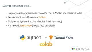 Como construir isso?
• Linguagens de programação como Python, R, Matlab são mais indicadas
• Nesses webinars utilizaremos Python
• Bibliotecas Python (Pandas, Matplot, Scikit Learning)
• Framework TensorFlow (nosso foco principal)
+
 