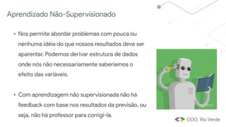 Aprendizado Não-Supervisionado
• Nos permite abordar problemas com pouca ou
nenhuma idéia do que nossos resultados deve ser
aparentar. Podemos derivar estrutura de dados
onde nós não necessariamente saberíamos o
efeito das variáveis.
• Com aprendizagem não supervisionada não há
feedback com base nos resultados da previsão, ou
seja, não há professor para corrigi-la.
 