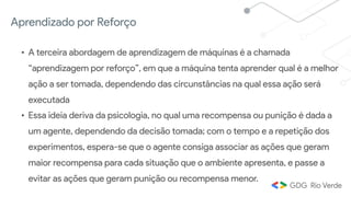 Aprendizado por Reforço
• A terceira abordagem de aprendizagem de máquinas é a chamada
“aprendizagem por reforço”, em que a máquina tenta aprender qual é a melhor
ação a ser tomada, dependendo das circunstâncias na qual essa ação será
executada 
• Essa ideia deriva da psicologia, no qual uma recompensa ou punição é dada a
um agente, dependendo da decisão tomada; com o tempo e a repetição dos
experimentos, espera-se que o agente consiga associar as ações que geram
maior recompensa para cada situação que o ambiente apresenta, e passe a
evitar as ações que geram punição ou recompensa menor.
 