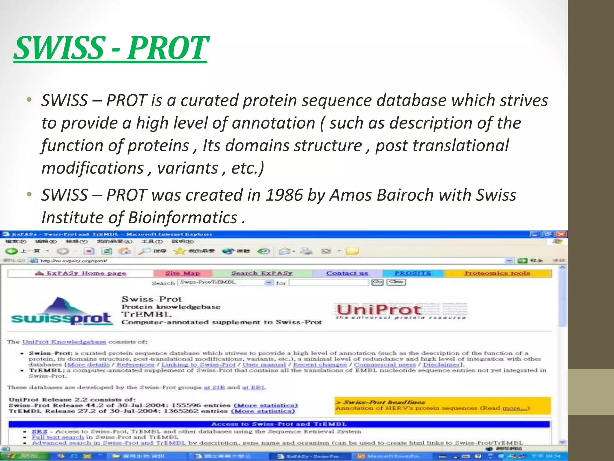 SWISS - PROT
• SWISS – PROT is a curated protein sequence database which strives
to provide a high level of annotation ( such as description of the
function of proteins , Its domains structure , post translational
modifications , variants , etc.)
• SWISS – PROT was created in 1986 by Amos Bairoch with Swiss
Institute of Bioinformatics .
 
