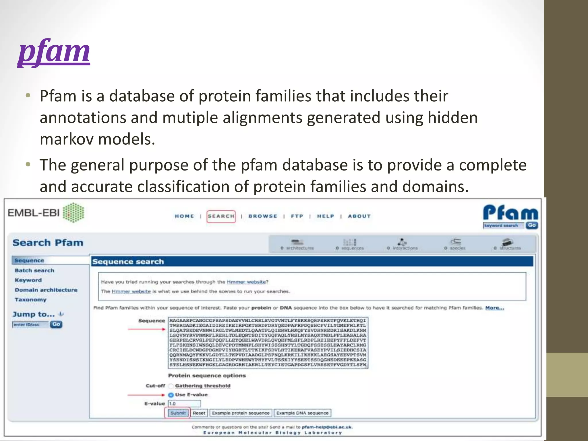 pfam
• Pfam is a database of protein families that includes their
annotations and mutiple alignments generated using hidden
markov models.
• The general purpose of the pfam database is to provide a complete
and accurate classification of protein families and domains.
 