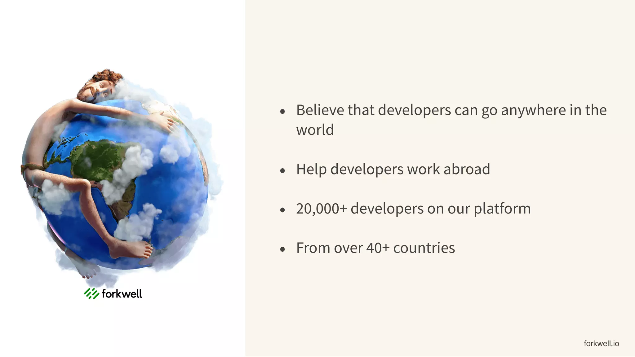 • Believe that developers can go anywhere in the
world
• Help developers work abroad
• 20,000+ developers on our platform
• From over 40+ countries
forkwell.io
 