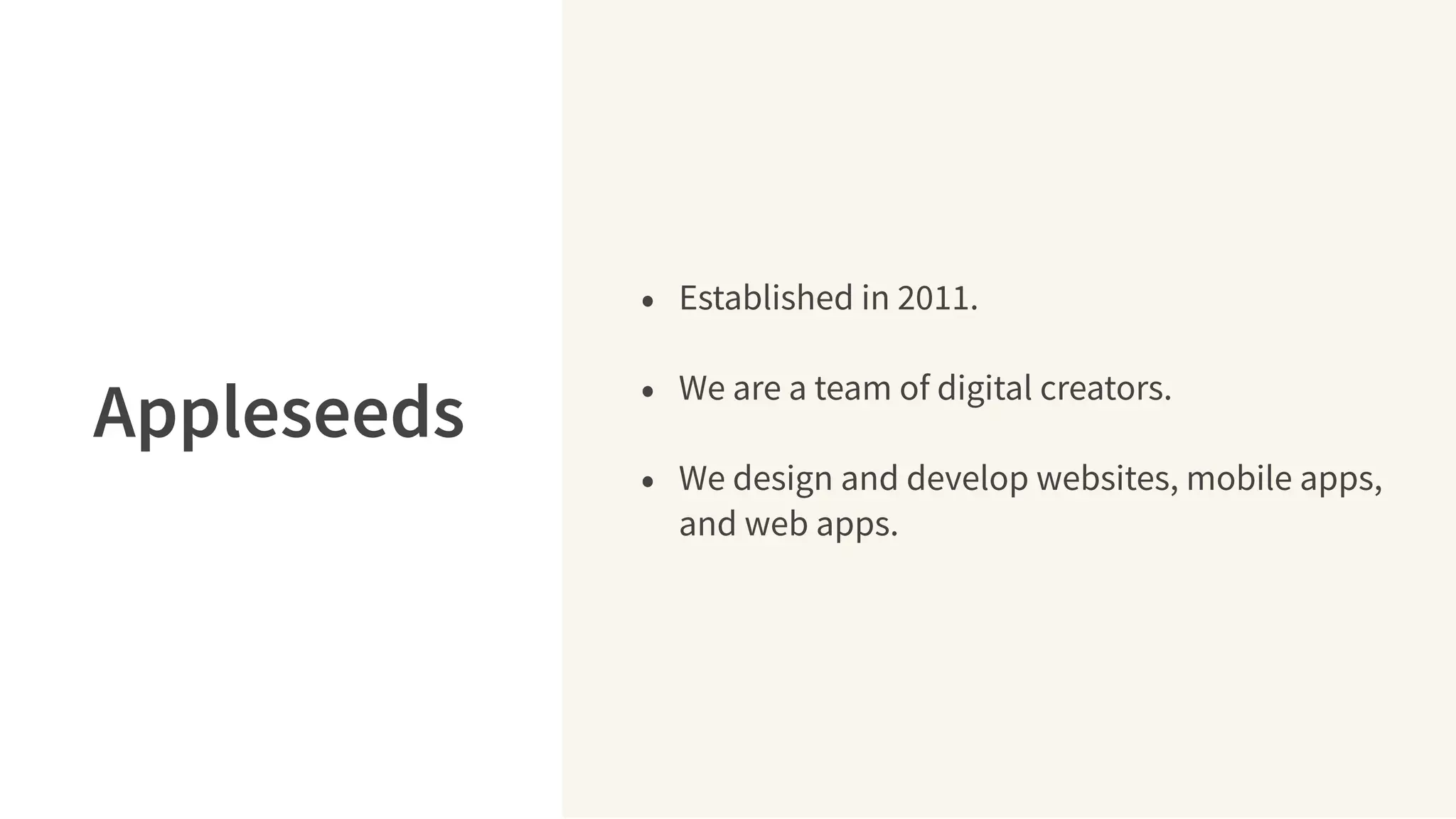 • Established in 2011.
• We are a team of digital creators.
• We design and develop websites, mobile apps,
and web apps.
Appleseeds
 