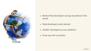• Believe that developers can go anywhere in the
world
• Help developers work abroad
• 20,000+ developers on our platform
• From over 40+ countries
forkwell.io
 