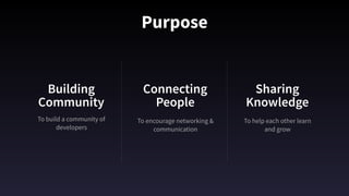 Purpose
To build a community of
developers
Building
Community
Connecting
People
Sharing
Knowledge
To encourage networking &
communication
To help each other learn 
and grow
 