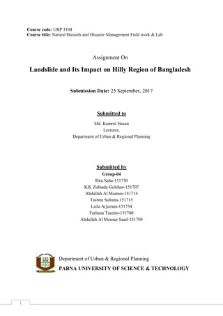 1
Course code: URP 3104
Course title: Natural Hazards and Disaster Management Field work & Lab
Assignment On
Landslide and Its Impact on Hilly Region of Bangladesh
Submission Date: 25 September, 2017
Submitted to
Md. Kamrul Hasan
Lecturer,
Department of Urban & Regional Planning
Submitted by
Group-04
Ritu Saha-151730
KH. Zubiada Gulshan-151707
Abdullah Al Mamun-141714
Tasmia Sultana-151715
Laila Arjuman-151734
Farhana Tasnim-151740
Abdullah Al Monsur Saad-151704
Department of Urban & Regional Planning
PABNA UNIVERSITY OF SCIENCE & TECHNOLOGY
 