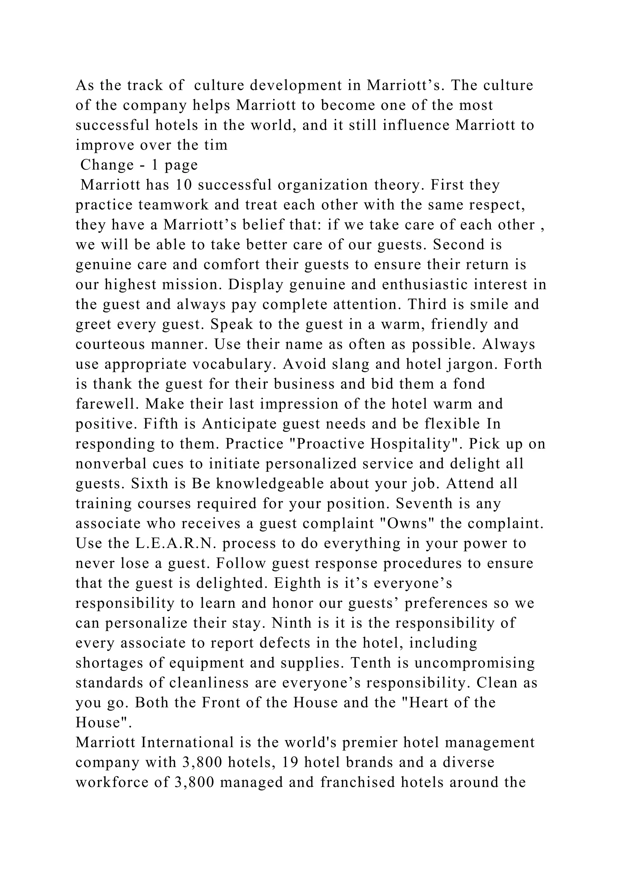 As the track of culture development in Marriott’s. The culture
of the company helps Marriott to become one of the most
successful hotels in the world, and it still influence Marriott to
improve over the tim
Change - 1 page
Marriott has 10 successful organization theory. First they
practice teamwork and treat each other with the same respect,
they have a Marriott’s belief that: if we take care of each other ,
we will be able to take better care of our guests. Second is
genuine care and comfort their guests to ensure their return is
our highest mission. Display genuine and enthusiastic interest in
the guest and always pay complete attention. Third is smile and
greet every guest. Speak to the guest in a warm, friendly and
courteous manner. Use their name as often as possible. Always
use appropriate vocabulary. Avoid slang and hotel jargon. Forth
is thank the guest for their business and bid them a fond
farewell. Make their last impression of the hotel warm and
positive. Fifth is Anticipate guest needs and be flexible In
responding to them. Practice "Proactive Hospitality". Pick up on
nonverbal cues to initiate personalized service and delight all
guests. Sixth is Be knowledgeable about your job. Attend all
training courses required for your position. Seventh is any
associate who receives a guest complaint "Owns" the complaint.
Use the L.E.A.R.N. process to do everything in your power to
never lose a guest. Follow guest response procedures to ensure
that the guest is delighted. Eighth is it’s everyone’s
responsibility to learn and honor our guests’ preferences so we
can personalize their stay. Ninth is it is the responsibility of
every associate to report defects in the hotel, including
shortages of equipment and supplies. Tenth is uncompromising
standards of cleanliness are everyone’s responsibility. Clean as
you go. Both the Front of the House and the "Heart of the
House".
Marriott International is the world's premier hotel management
company with 3,800 hotels, 19 hotel brands and a diverse
workforce of 3,800 managed and franchised hotels around the
 