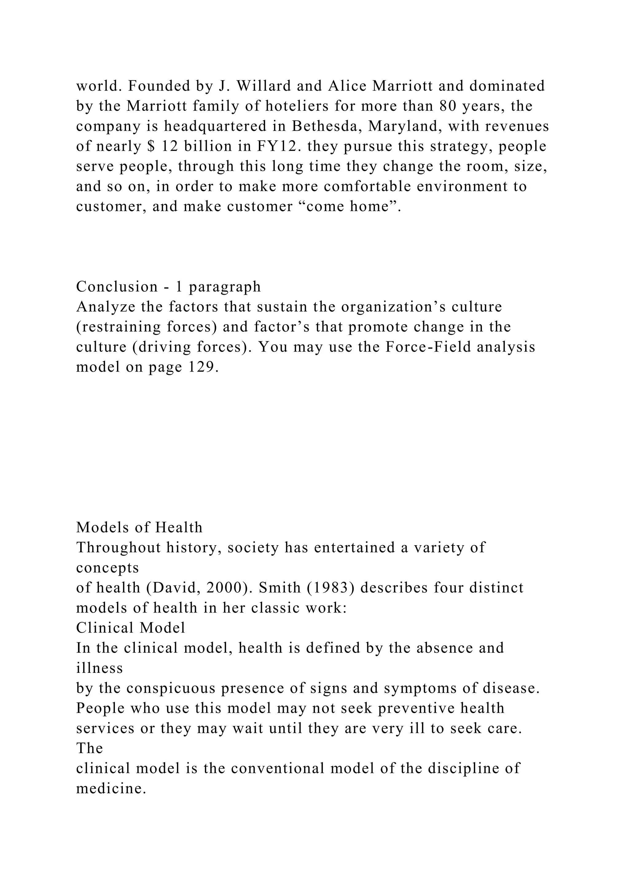 world. Founded by J. Willard and Alice Marriott and dominated
by the Marriott family of hoteliers for more than 80 years, the
company is headquartered in Bethesda, Maryland, with revenues
of nearly $ 12 billion in FY12. they pursue this strategy, people
serve people, through this long time they change the room, size,
and so on, in order to make more comfortable environment to
customer, and make customer “come home”.
Conclusion - 1 paragraph
Analyze the factors that sustain the organization’s culture
(restraining forces) and factor’s that promote change in the
culture (driving forces). You may use the Force-Field analysis
model on page 129.
Models of Health
Throughout history, society has entertained a variety of
concepts
of health (David, 2000). Smith (1983) describes four distinct
models of health in her classic work:
Clinical Model
In the clinical model, health is defined by the absence and
illness
by the conspicuous presence of signs and symptoms of disease.
People who use this model may not seek preventive health
services or they may wait until they are very ill to seek care.
The
clinical model is the conventional model of the discipline of
medicine.
 