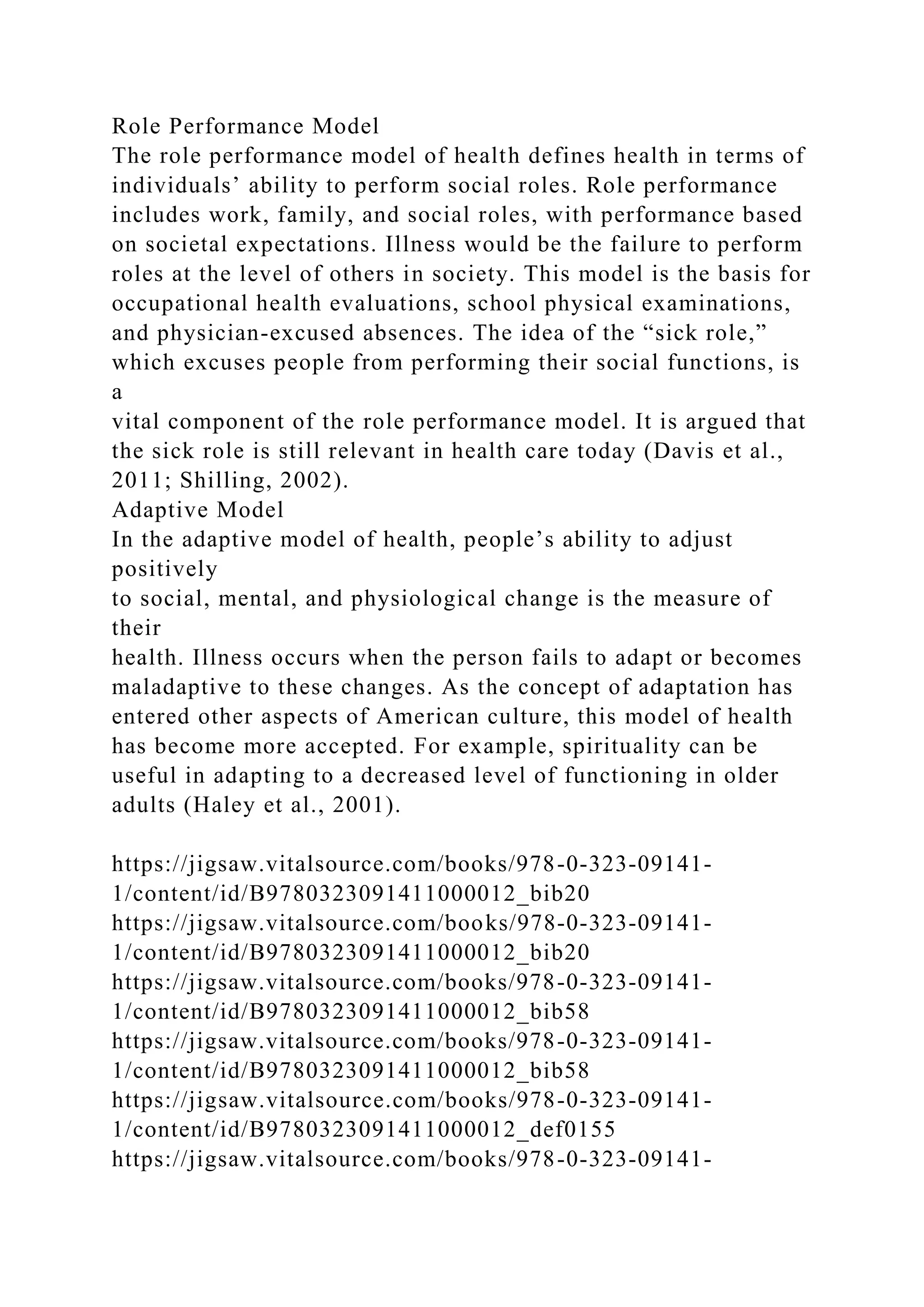 Role Performance Model
The role performance model of health defines health in terms of
individuals’ ability to perform social roles. Role performance
includes work, family, and social roles, with performance based
on societal expectations. Illness would be the failure to perform
roles at the level of others in society. This model is the basis for
occupational health evaluations, school physical examinations,
and physician-excused absences. The idea of the “sick role,”
which excuses people from performing their social functions, is
a
vital component of the role performance model. It is argued that
the sick role is still relevant in health care today (Davis et al.,
2011; Shilling, 2002).
Adaptive Model
In the adaptive model of health, people’s ability to adjust
positively
to social, mental, and physiological change is the measure of
their
health. Illness occurs when the person fails to adapt or becomes
maladaptive to these changes. As the concept of adaptation has
entered other aspects of American culture, this model of health
has become more accepted. For example, spirituality can be
useful in adapting to a decreased level of functioning in older
adults (Haley et al., 2001).
https://jigsaw.vitalsource.com/books/978-0-323-09141-
1/content/id/B9780323091411000012_bib20
https://jigsaw.vitalsource.com/books/978-0-323-09141-
1/content/id/B9780323091411000012_bib20
https://jigsaw.vitalsource.com/books/978-0-323-09141-
1/content/id/B9780323091411000012_bib58
https://jigsaw.vitalsource.com/books/978-0-323-09141-
1/content/id/B9780323091411000012_bib58
https://jigsaw.vitalsource.com/books/978-0-323-09141-
1/content/id/B9780323091411000012_def0155
https://jigsaw.vitalsource.com/books/978-0-323-09141-
 