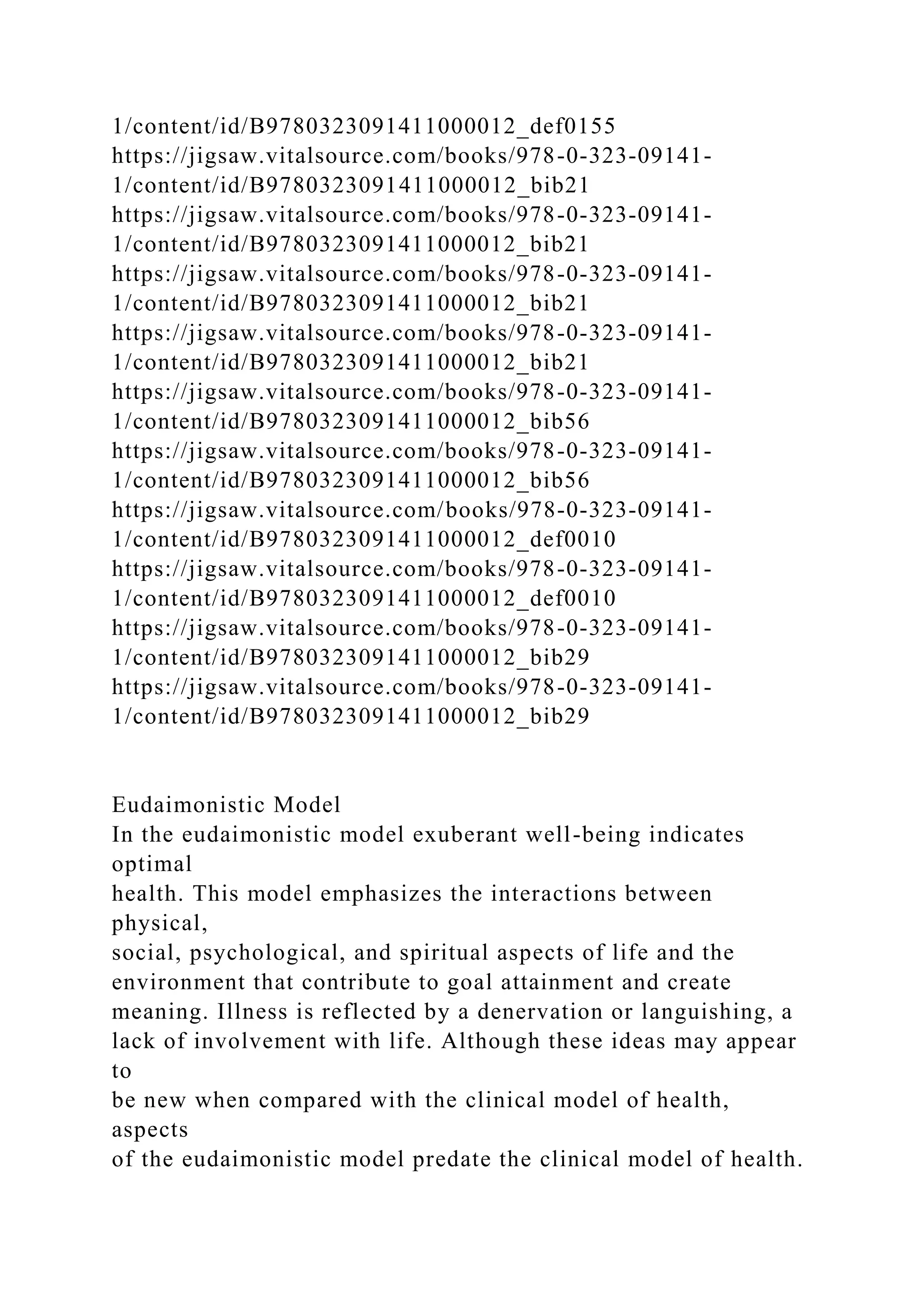 1/content/id/B9780323091411000012_def0155
https://jigsaw.vitalsource.com/books/978-0-323-09141-
1/content/id/B9780323091411000012_bib21
https://jigsaw.vitalsource.com/books/978-0-323-09141-
1/content/id/B9780323091411000012_bib21
https://jigsaw.vitalsource.com/books/978-0-323-09141-
1/content/id/B9780323091411000012_bib21
https://jigsaw.vitalsource.com/books/978-0-323-09141-
1/content/id/B9780323091411000012_bib21
https://jigsaw.vitalsource.com/books/978-0-323-09141-
1/content/id/B9780323091411000012_bib56
https://jigsaw.vitalsource.com/books/978-0-323-09141-
1/content/id/B9780323091411000012_bib56
https://jigsaw.vitalsource.com/books/978-0-323-09141-
1/content/id/B9780323091411000012_def0010
https://jigsaw.vitalsource.com/books/978-0-323-09141-
1/content/id/B9780323091411000012_def0010
https://jigsaw.vitalsource.com/books/978-0-323-09141-
1/content/id/B9780323091411000012_bib29
https://jigsaw.vitalsource.com/books/978-0-323-09141-
1/content/id/B9780323091411000012_bib29
Eudaimonistic Model
In the eudaimonistic model exuberant well-being indicates
optimal
health. This model emphasizes the interactions between
physical,
social, psychological, and spiritual aspects of life and the
environment that contribute to goal attainment and create
meaning. Illness is reflected by a denervation or languishing, a
lack of involvement with life. Although these ideas may appear
to
be new when compared with the clinical model of health,
aspects
of the eudaimonistic model predate the clinical model of health.
 