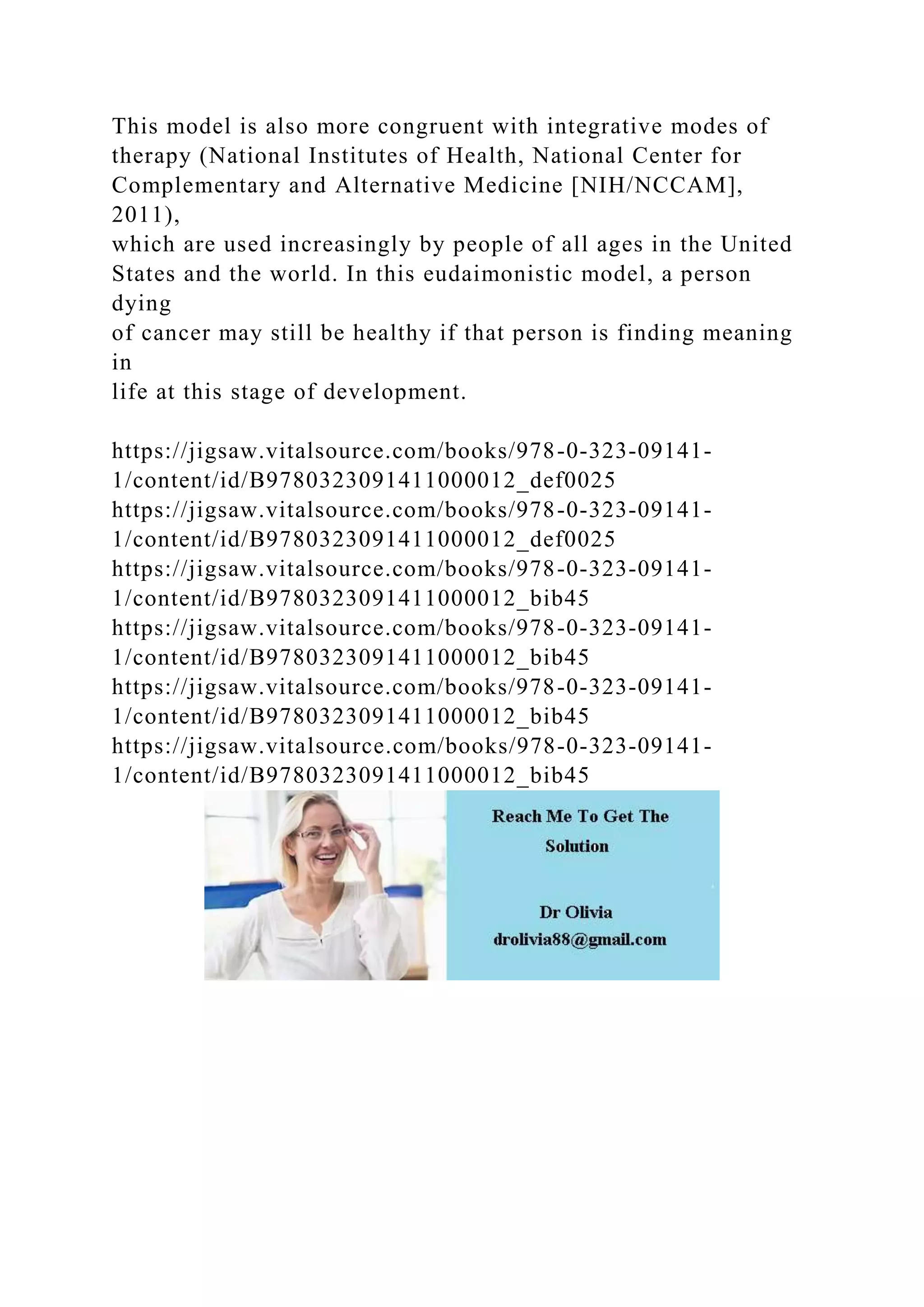 This model is also more congruent with integrative modes of
therapy (National Institutes of Health, National Center for
Complementary and Alternative Medicine [NIH/NCCAM],
2011),
which are used increasingly by people of all ages in the United
States and the world. In this eudaimonistic model, a person
dying
of cancer may still be healthy if that person is finding meaning
in
life at this stage of development.
https://jigsaw.vitalsource.com/books/978-0-323-09141-
1/content/id/B9780323091411000012_def0025
https://jigsaw.vitalsource.com/books/978-0-323-09141-
1/content/id/B9780323091411000012_def0025
https://jigsaw.vitalsource.com/books/978-0-323-09141-
1/content/id/B9780323091411000012_bib45
https://jigsaw.vitalsource.com/books/978-0-323-09141-
1/content/id/B9780323091411000012_bib45
https://jigsaw.vitalsource.com/books/978-0-323-09141-
1/content/id/B9780323091411000012_bib45
https://jigsaw.vitalsource.com/books/978-0-323-09141-
1/content/id/B9780323091411000012_bib45
 