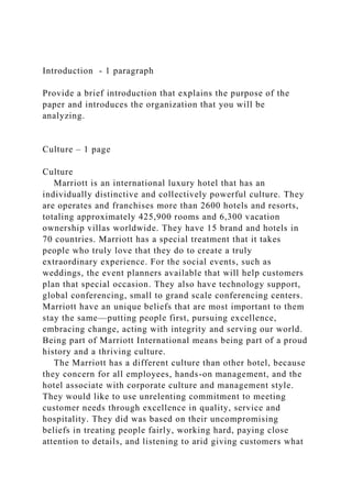 Introduction - 1 paragraph
Provide a brief introduction that explains the purpose of the
paper and introduces the organization that you will be
analyzing.
Culture – 1 page
Culture
Marriott is an international luxury hotel that has an
individually distinctive and collectively powerful culture. They
are operates and franchises more than 2600 hotels and resorts,
totaling approximately 425,900 rooms and 6,300 vacation
ownership villas worldwide. They have 15 brand and hotels in
70 countries. Marriott has a special treatment that it takes
people who truly love that they do to create a truly
extraordinary experience. For the social events, such as
weddings, the event planners available that will help customers
plan that special occasion. They also have technology support,
global conferencing, small to grand scale conferencing centers.
Marriott have an unique beliefs that are most important to them
stay the same—putting people first, pursuing excellence,
embracing change, acting with integrity and serving our world.
Being part of Marriott International means being part of a proud
history and a thriving culture.
The Marriott has a different culture than other hotel, because
they concern for all employees, hands-on management, and the
hotel associate with corporate culture and management style.
They would like to use unrelenting commitment to meeting
customer needs through excellence in quality, service and
hospitality. They did was based on their uncompromising
beliefs in treating people fairly, working hard, paying close
attention to details, and listening to arid giving customers what
 