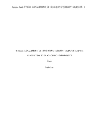 Running head: STRESS MANAGEMENT OF HONG KONG TERTIARY STUDENTS 1
STRESS MANAGEMENT OF HONG KONG TERTIARY STUDENTS AND ITS
ASSOCIATION WITH ACADEMIC PERFORMANCE
Name:
Institution:
 