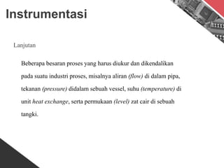 Instrumentasi
Lanjutan
Beberapa besaran proses yang harus diukur dan dikendalikan
pada suatu industri proses, misalnya aliran (flow) di dalam pipa,
tekanan (pressure) didalam sebuah vessel, suhu (temperature) di
unit heat exchange, serta permukaan (level) zat cair di sebuah
tangki.
 