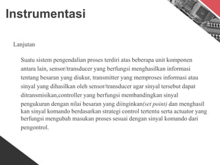 Instrumentasi
Lanjutan
Suatu sistem pengendalian proses terdiri atas beberapa unit komponen
antara lain, sensor/transducer yang berfungsi menghasilkan informasi
tentang besaran yang diukur, transmitter yang memproses informasi atau
sinyal yang dihasilkan oleh sensor/transducer agar sinyal tersebut dapat
ditransmisikan,controller yang berfungsi membandingkan sinyal
pengukuran dengan nilai besaran yang diinginkan(set point) dan menghasil
kan sinyal komando berdasarkan strategi control tertentu serta actuator yang
berfungsi mengubah masukan proses sesuai dengan sinyal komando dari
pengontrol.
 